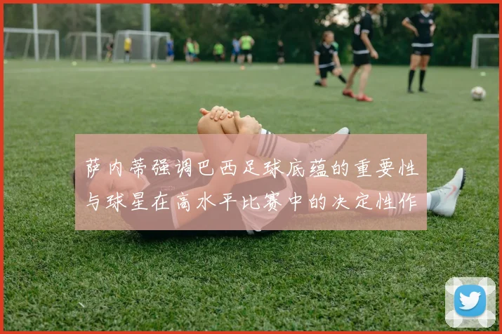 萨内蒂强调巴西足球底蕴的重要性与球星在高水平比赛中的决定性作用
