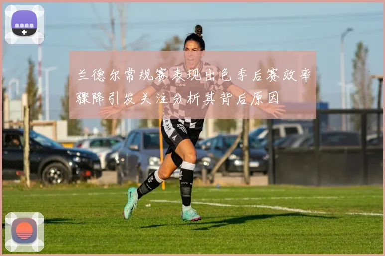 兰德尔常规赛表现出色季后赛效率骤降引发关注分析其背后原因