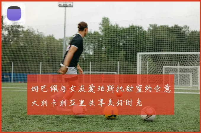 姆巴佩与女友爱珀斯托甜蜜约会意大利卡利亚里共享美好时光