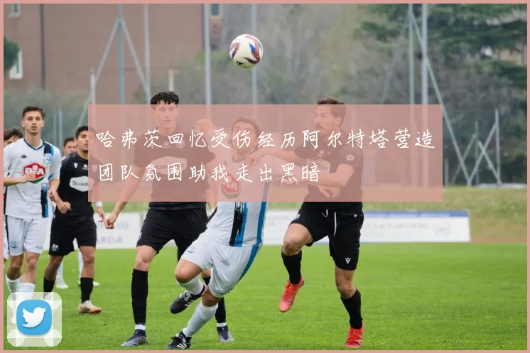 哈弗茨回忆受伤经历阿尔特塔营造团队氛围助我走出黑暗