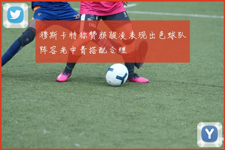 穆斯卡特称赞颜骏凌表现出色球队阵容老中青搭配合理