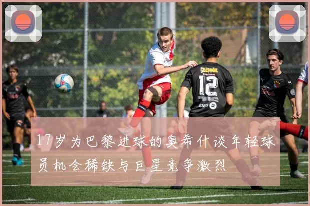17岁为巴黎进球的奥希什谈年轻球员机会稀缺与巨星竞争激烈