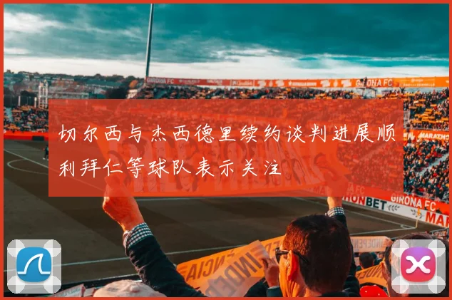 切尔西与杰西德里续约谈判进展顺利拜仁等球队表示关注