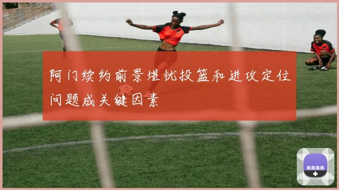 阿门续约前景堪忧投篮和进攻定位问题成关键因素