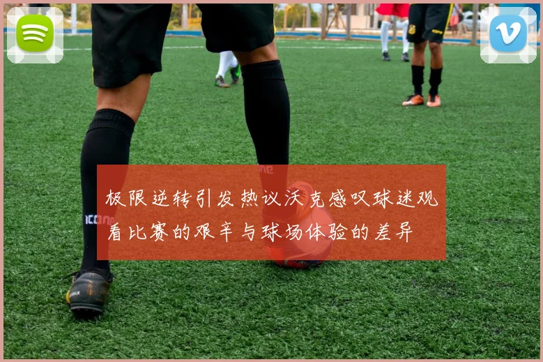 极限逆转引发热议沃克感叹球迷观看比赛的艰辛与球场体验的差异
